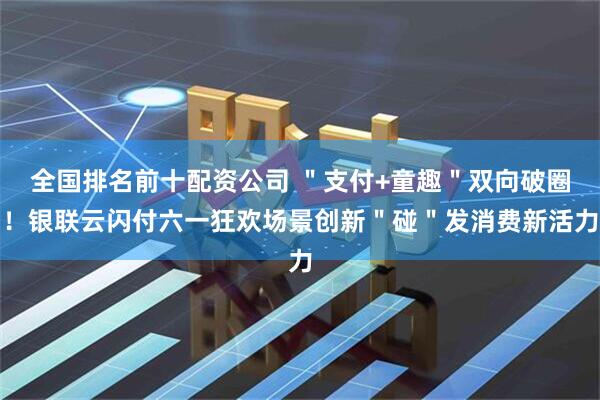 全国排名前十配资公司 ＂支付+童趣＂双向破圈！银联云闪付六一狂欢场景创新＂碰＂发消费新活力