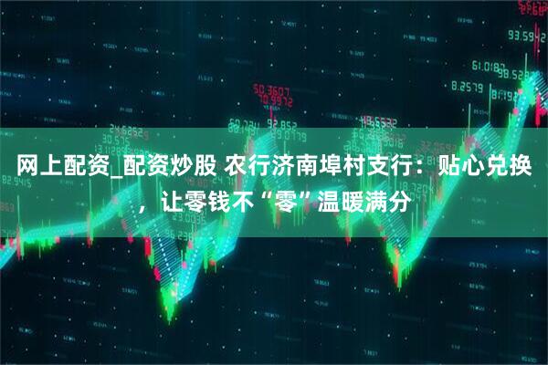 网上配资_配资炒股 农行济南埠村支行：贴心兑换，让零钱不“零”温暖满分