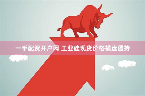 一手配资开户网 工业硅现货价格横盘僵持
