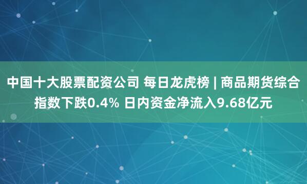 中国十大股票配资公司 每日龙虎榜 | 商品期货综合指数下跌0.4% 日内资金净流入9.68亿元