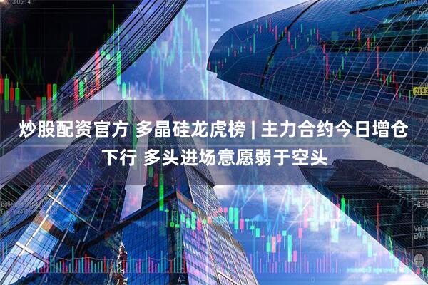炒股配资官方 多晶硅龙虎榜 | 主力合约今日增仓下行 多头进场意愿弱于空头