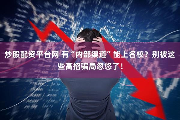 炒股配资平台网 有“内部渠道”能上名校？别被这些高招骗局忽悠了！