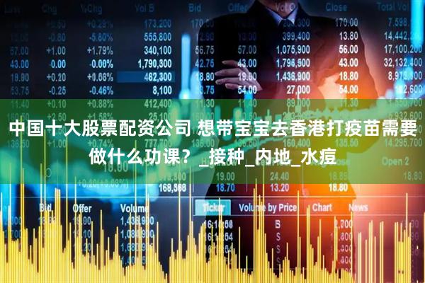 中国十大股票配资公司 想带宝宝去香港打疫苗需要做什么功课？_接种_内地_水痘