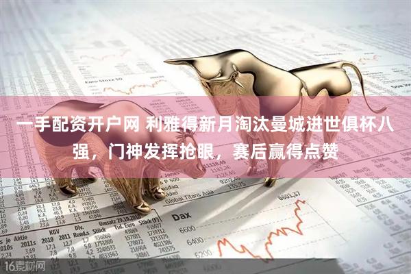 一手配资开户网 利雅得新月淘汰曼城进世俱杯八强，门神发挥抢眼，赛后赢得点赞