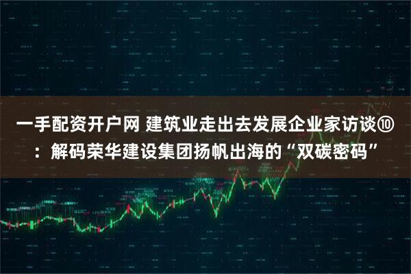 一手配资开户网 建筑业走出去发展企业家访谈⑩：解码荣华建设集团扬帆出海的“双碳密码”