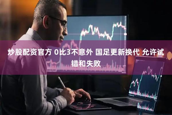 炒股配资官方 0比3不意外 国足更新换代 允许试错和失败