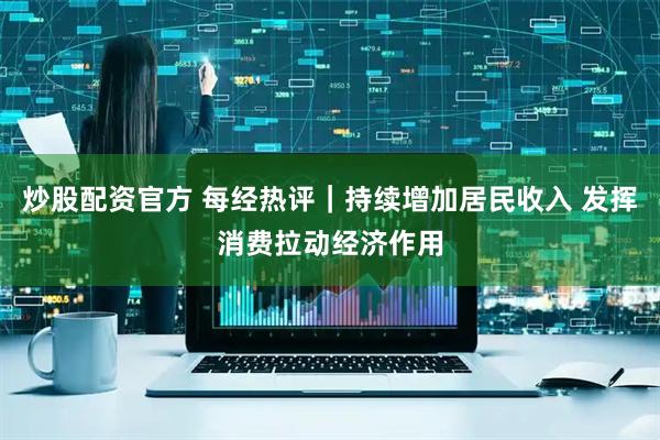 炒股配资官方 每经热评｜持续增加居民收入 发挥消费拉动经济作用