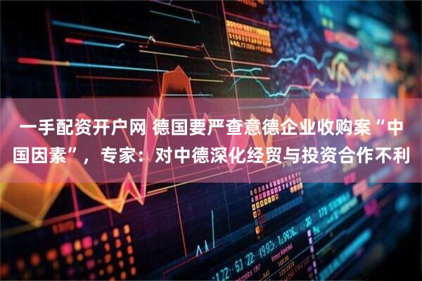 一手配资开户网 德国要严查意德企业收购案“中国因素”，专家：对中德深化经贸与投资合作不利