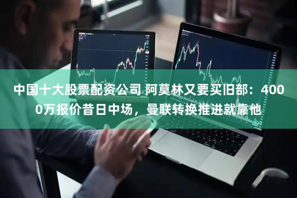 中国十大股票配资公司 阿莫林又要买旧部：4000万报价昔日中场，曼联转换推进就靠他