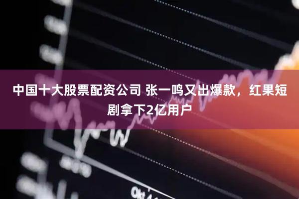 中国十大股票配资公司 张一鸣又出爆款，红果短剧拿下2亿用户