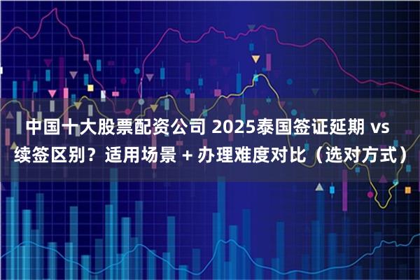 中国十大股票配资公司 2025泰国签证延期 vs 续签区别？适用场景 + 办理难度对比（选对方式）
