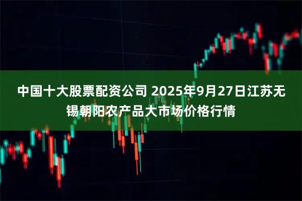 中国十大股票配资公司 2025年9月27日江苏无锡朝阳农产品大市场价格行情