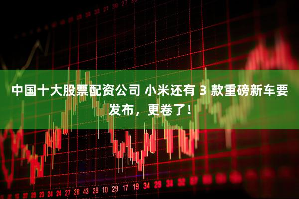 中国十大股票配资公司 小米还有 3 款重磅新车要发布，更卷了！
