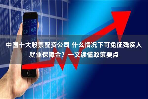 中国十大股票配资公司 什么情况下可免征残疾人就业保障金？一文读懂政策要点