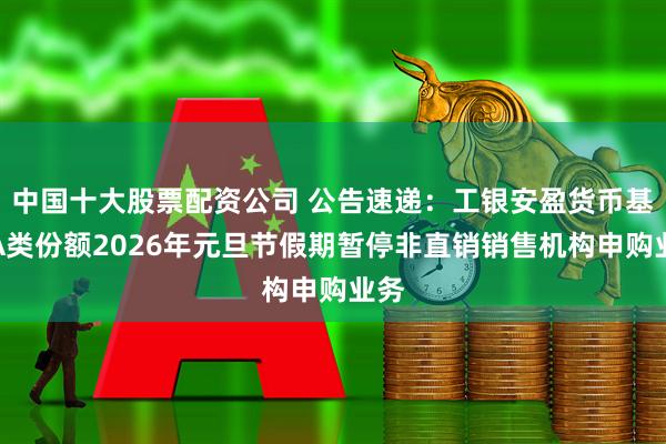 中国十大股票配资公司 公告速递：工银安盈货币基金A类份额2026年元旦节假期暂停非直销销售机构申购业务