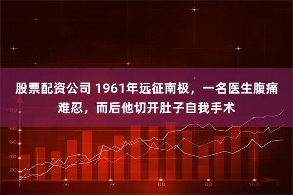 股票配资公司 1961年远征南极，一名医生腹痛难忍，而后他切开肚子自我手术
