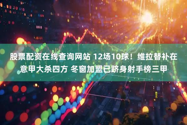 股票配资在线查询网站 12场10球！维拉替补在意甲大杀四方 冬窗加盟已跻身射手榜三甲