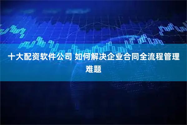 十大配资软件公司 如何解决企业合同全流程管理难题